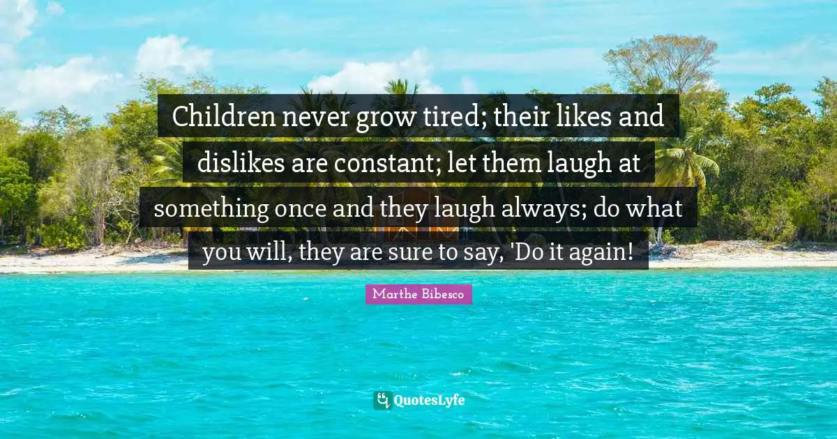 Children never grow tired; their likes and dislikes are constant; let them laugh at something once and they laugh always; do what you will, they are sure to say, 'Do it again!