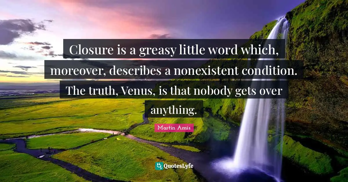 Martin Amis Quotes: "Closure is a greasy little word which, moreover, describes a nonexistent condition. The truth, Venus, is that nobody gets over anything."