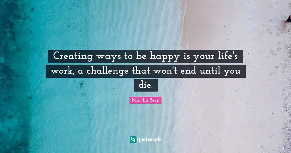 Creating ways to be happy is your life's work, a challenge that won't end until you die.