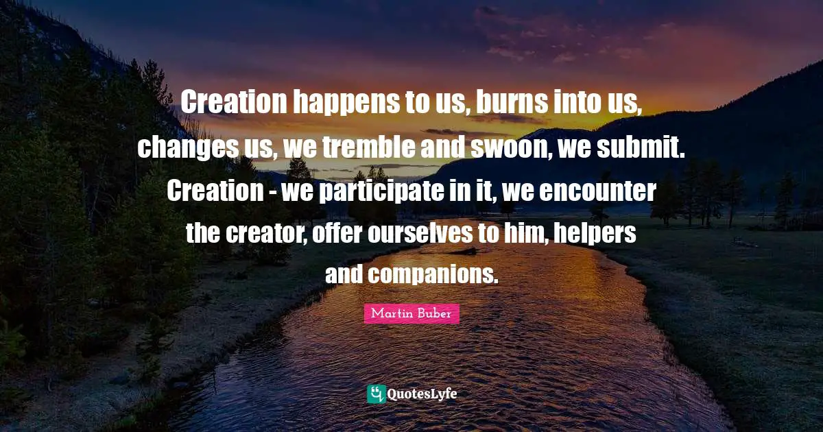 Creation happens to us, burns into us, changes us, we tremble and swoon, we submit. Creation - we participate in it, we encounter the creator, offer ourselves to him, helpers and companions.