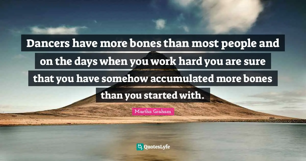 Dancers have more bones than most people and on the days when you work hard you are sure that you have somehow accumulated more bones than you started with.