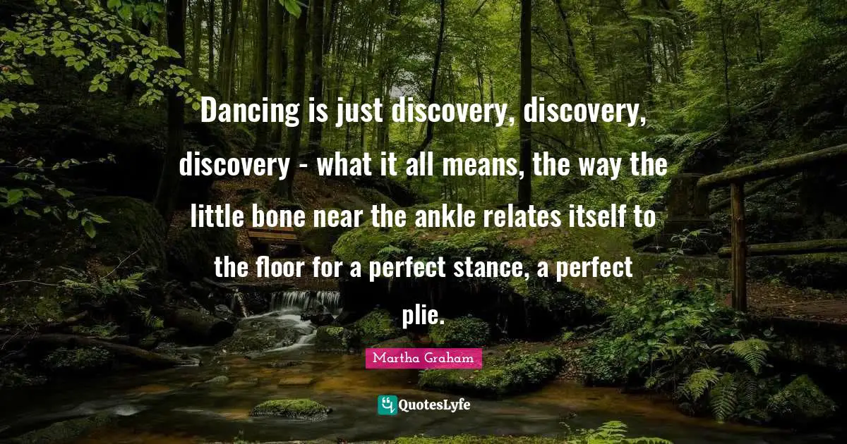 Dancing is just discovery, discovery, discovery - what it all means, the way the little bone near the ankle relates itself to the floor for a perfect stance, a perfect plie.