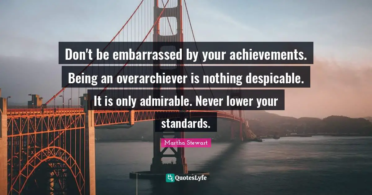 Don't be embarrassed by your achievements. Being an overarchiever is nothing despicable. It is only admirable. Never lower your standards.