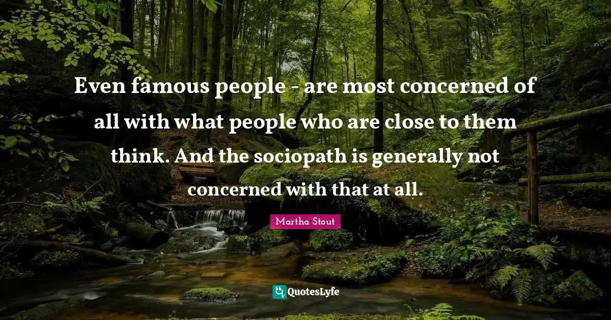 Even famous people - are most concerned of all with what people who are close to them think. And the sociopath is generally not concerned with that at all.