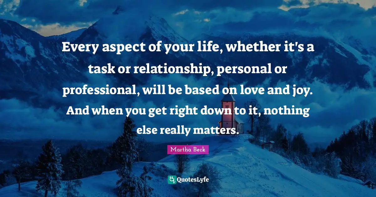Every aspect of your life, whether it's a task or relationship, personal or professional, will be based on love and joy. And when you get right down to it, nothing else really matters.