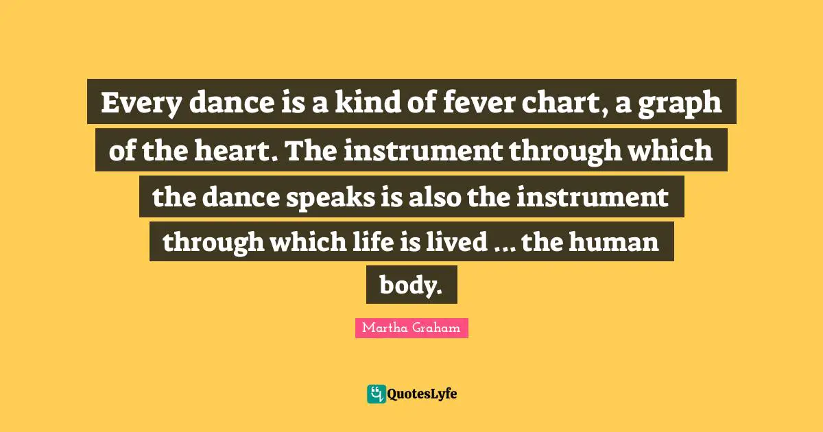 Every dance is a kind of fever chart, a graph of the heart. The instrument through which the dance speaks is also the instrument through which life is lived ... the human body.
