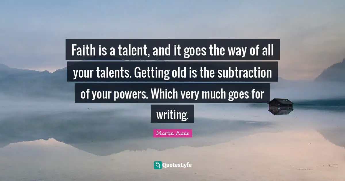 Faith is a talent, and it goes the way of all your talents. Getting old is the subtraction of your powers. Which very much goes for writing.