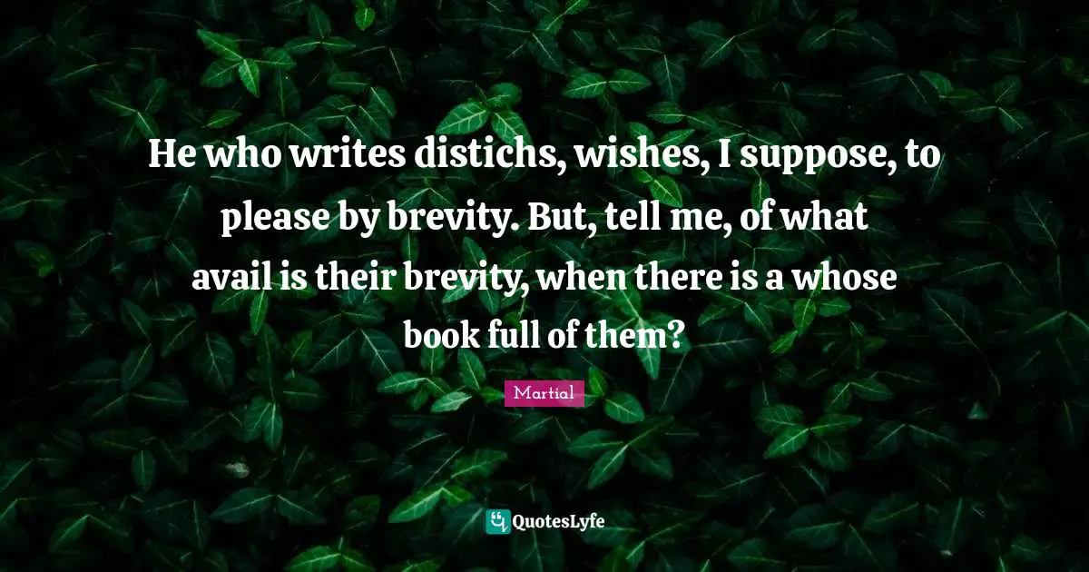 He who writes distichs, wishes, I suppose, to please by brevity. But, tell me, of what avail is their brevity, when there is a whose book full of them?