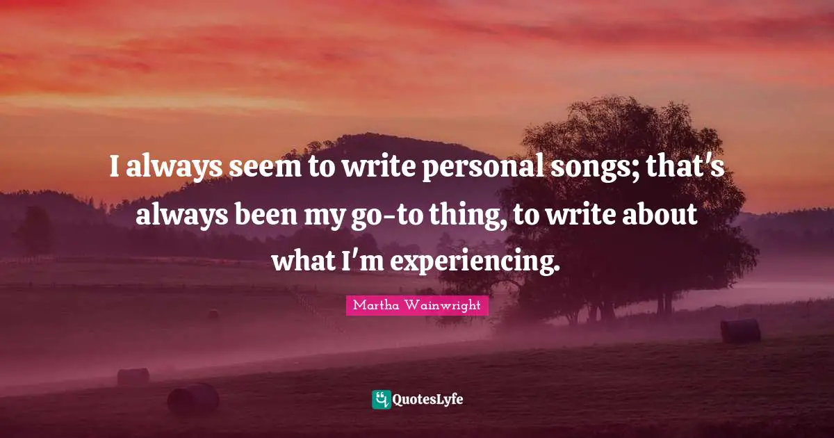 I always seem to write personal songs; that's always been my go-to thing, to write about what I'm experiencing.