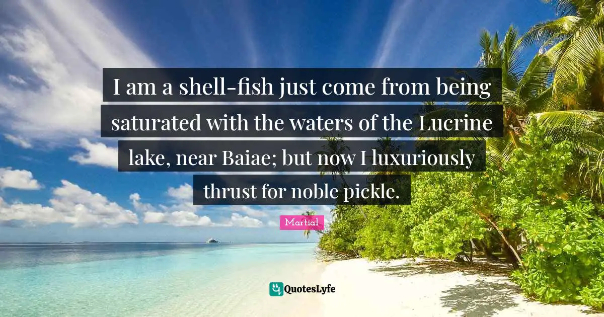 I am a shell-fish just come from being saturated with the waters of the Lucrine lake, near Baiae; but now I luxuriously thrust for noble pickle.