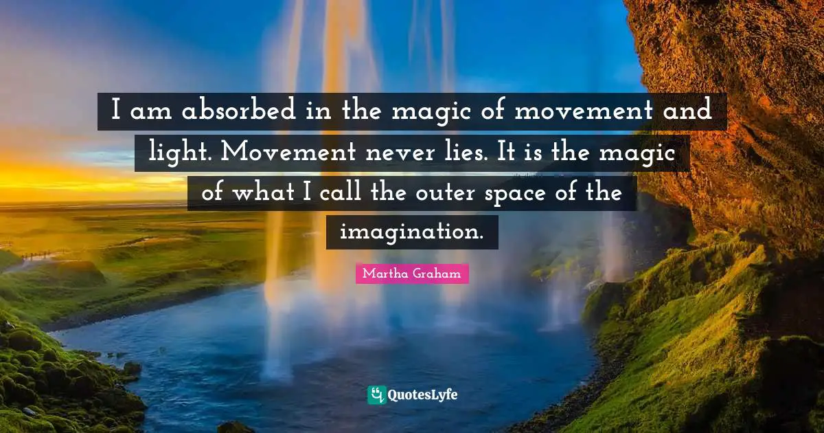 I am absorbed in the magic of movement and light. Movement never lies. It is the magic of what I call the outer space of the imagination.