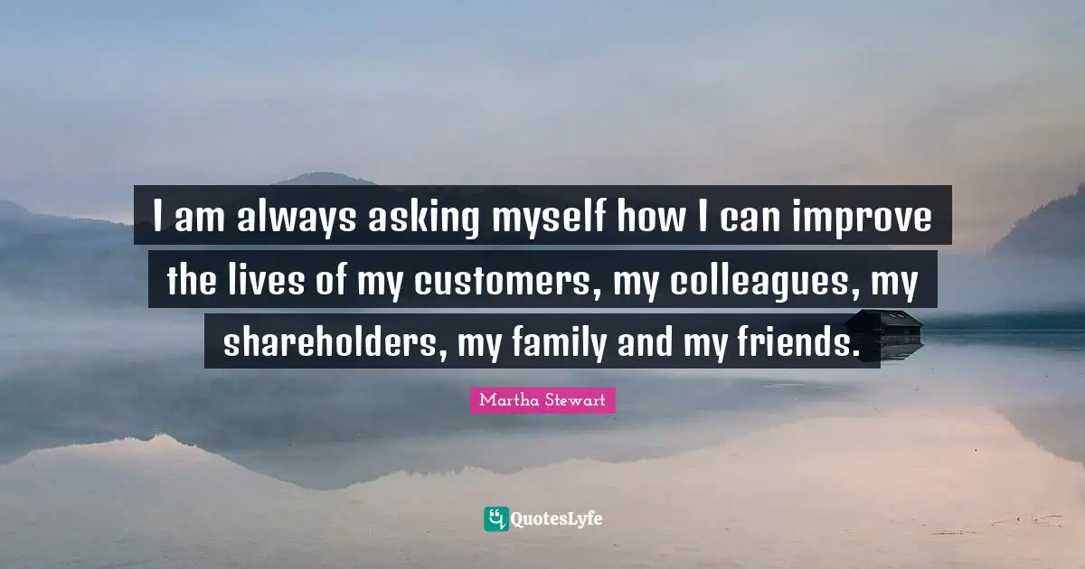 I am always asking myself how I can improve the lives of my customers, my colleagues, my shareholders, my family and my friends.
