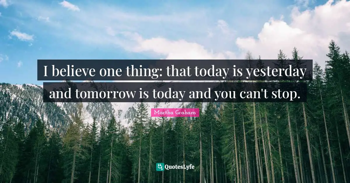 I believe one thing: that today is yesterday and tomorrow is today and you can't stop.