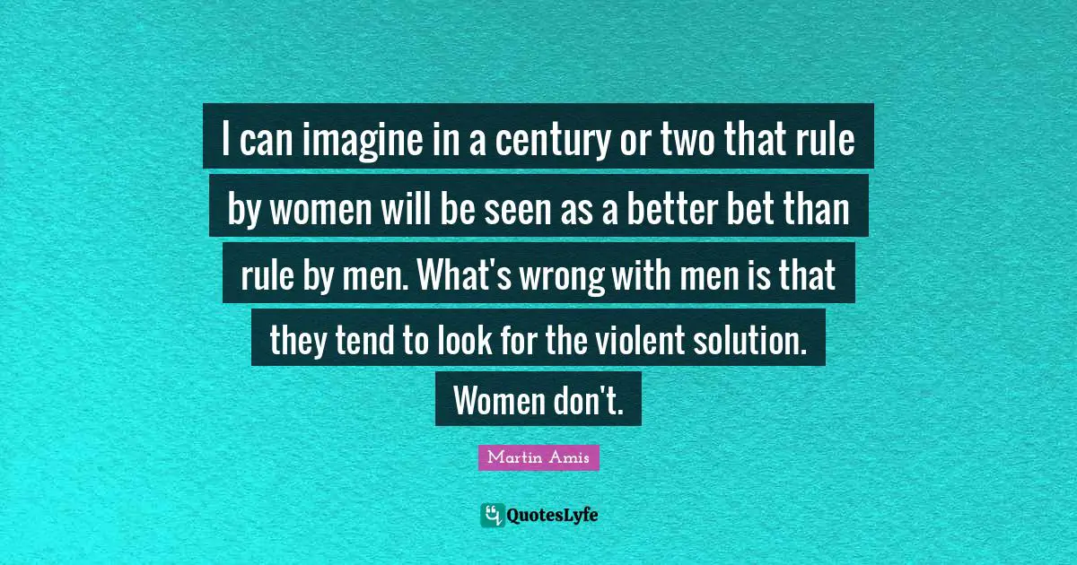 I can imagine in a century or two that rule by women will be seen as a better bet than rule by men. What's wrong with men is that they tend to look for the violent solution. Women don't.