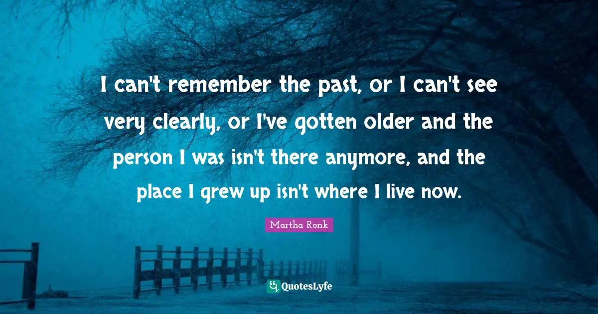I can't remember the past, or I can't see very clearly, or I've gotten older and the person I was isn't there anymore, and the place I grew up isn't where I live now.
