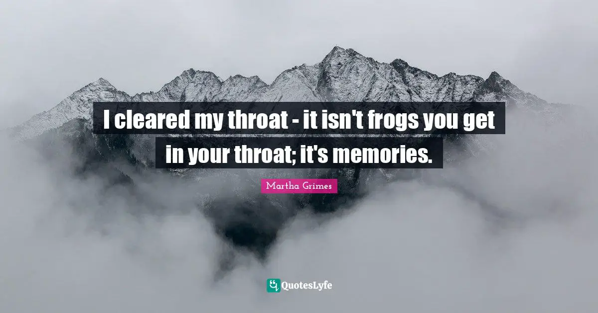 I cleared my throat - it isn't frogs you get in your throat; it's memories.