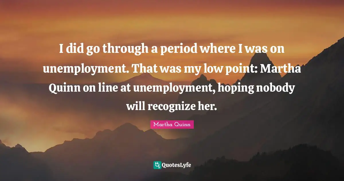 I did go through a period where I was on unemployment. That was my low point: Martha Quinn on line at unemployment, hoping nobody will recognize her.