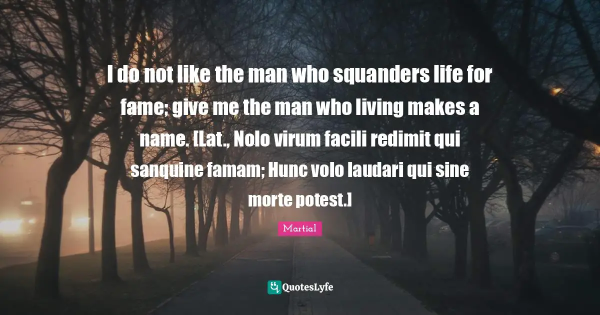 I do not like the man who squanders life for fame; give me the man who living makes a name. [Lat., Nolo virum facili redimit qui sanquine famam; Hunc volo laudari qui sine morte potest.]