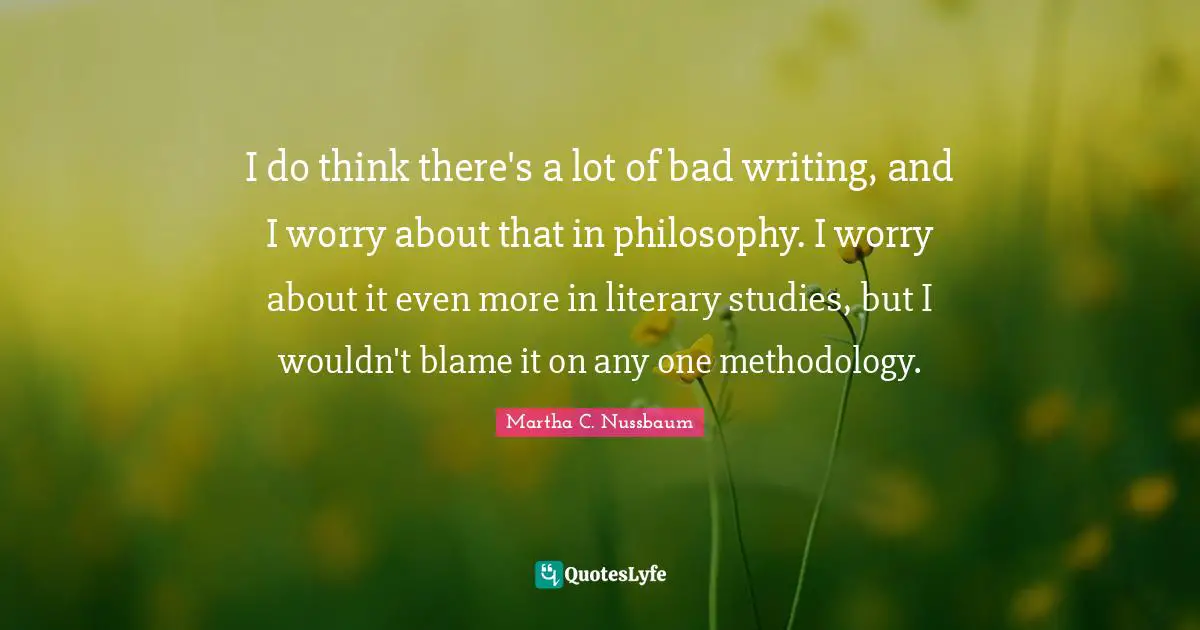 I do think there's a lot of bad writing, and I worry about that in philosophy. I worry about it even more in literary studies, but I wouldn't blame it on any one methodology.