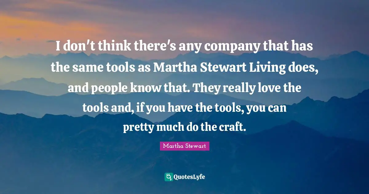I don't think there's any company that has the same tools as Martha Stewart Living does, and people know that. They really love the tools and, if you have the tools, you can pretty much do the craft.