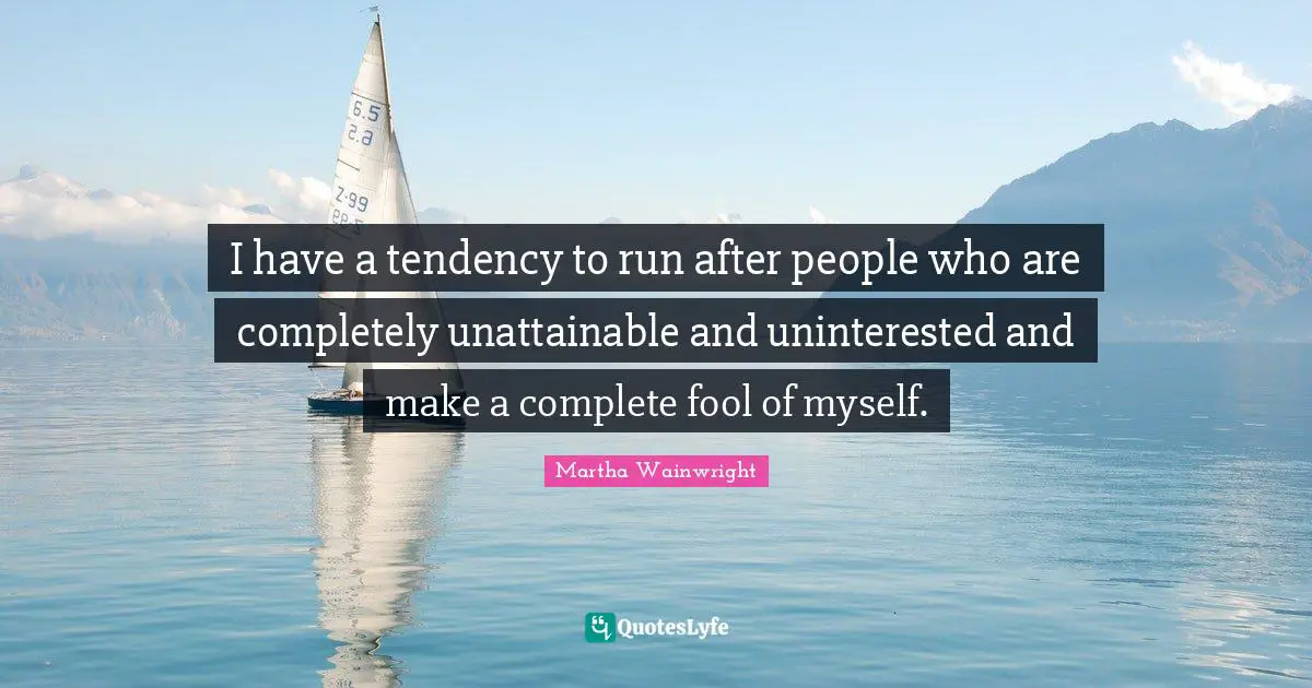 I have a tendency to run after people who are completely unattainable and uninterested and make a complete fool of myself.