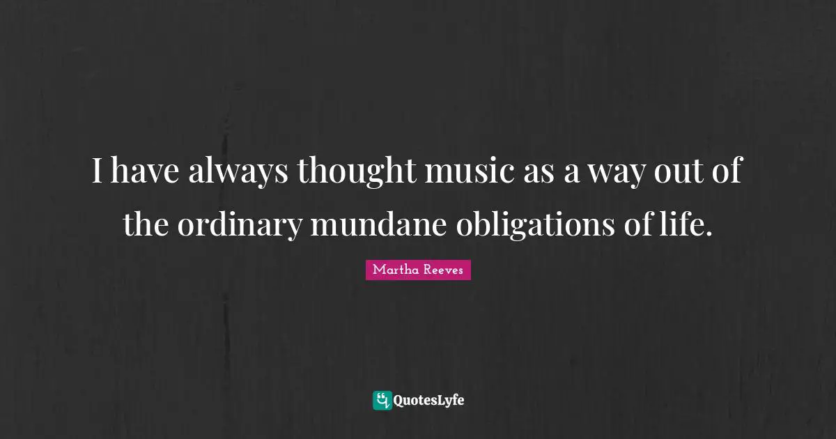 I have always thought music as a way out of the ordinary mundane obligations of life.