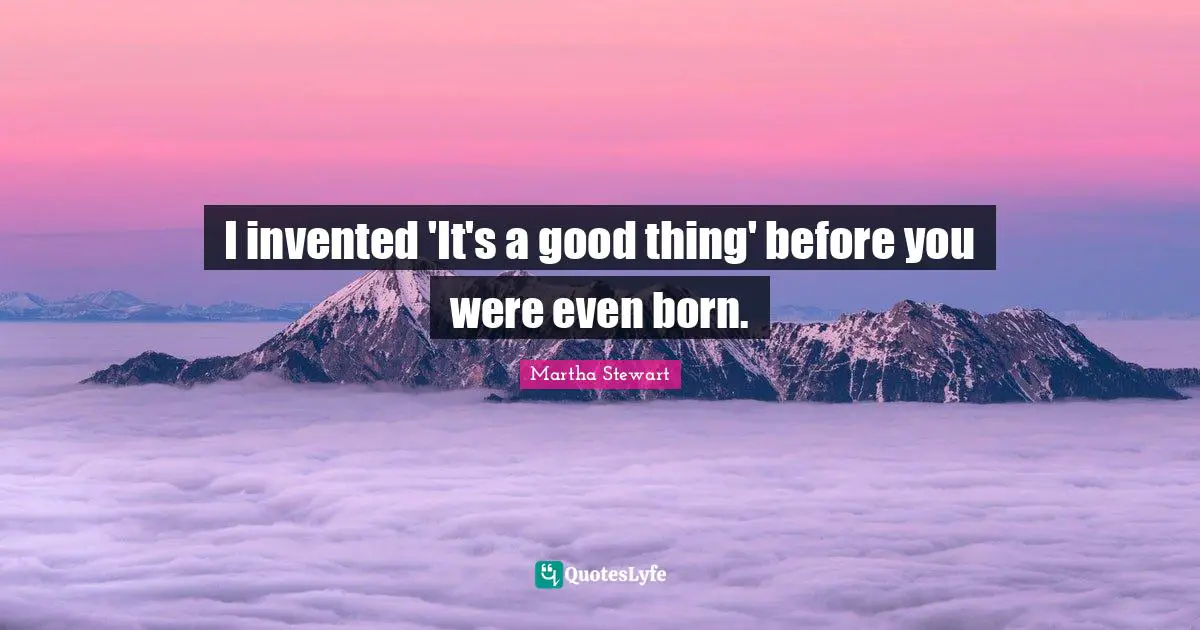 I invented 'It's a good thing' before you were even born.