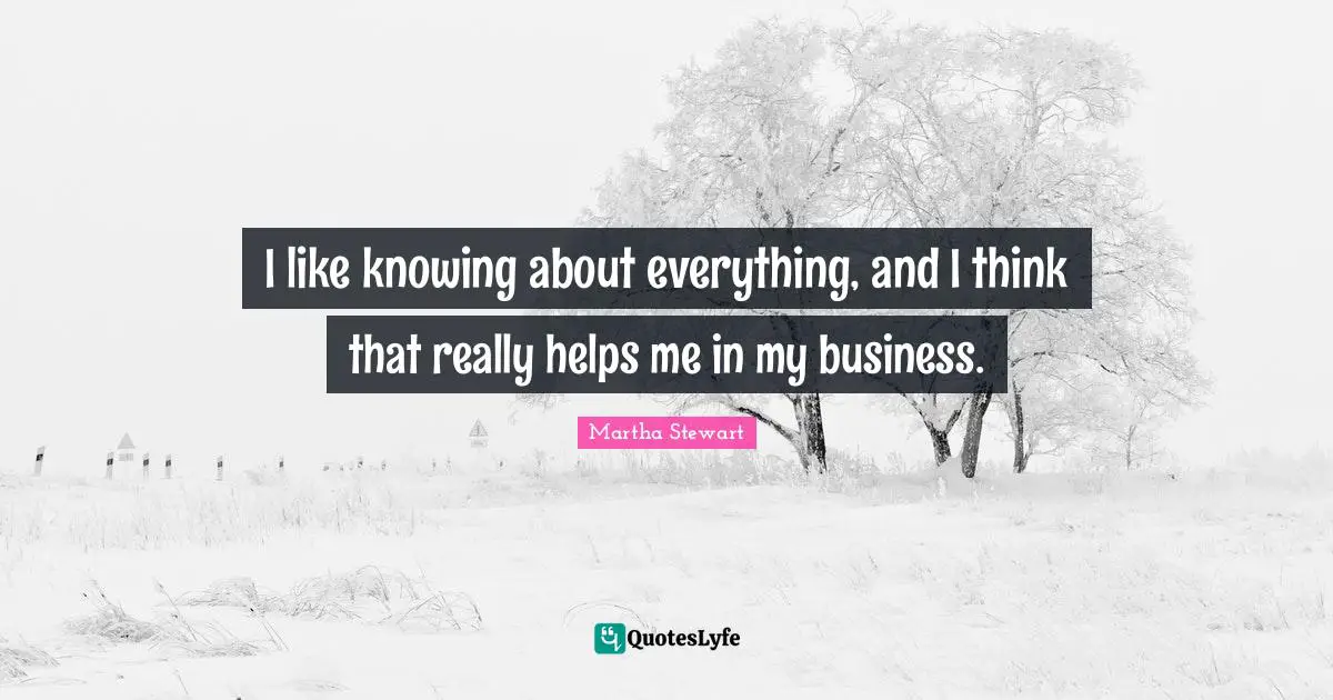 I like knowing about everything, and I think that really helps me in my business.