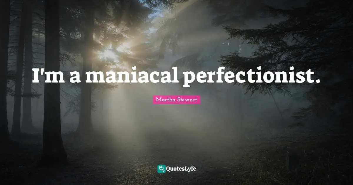 I'm a maniacal perfectionist.