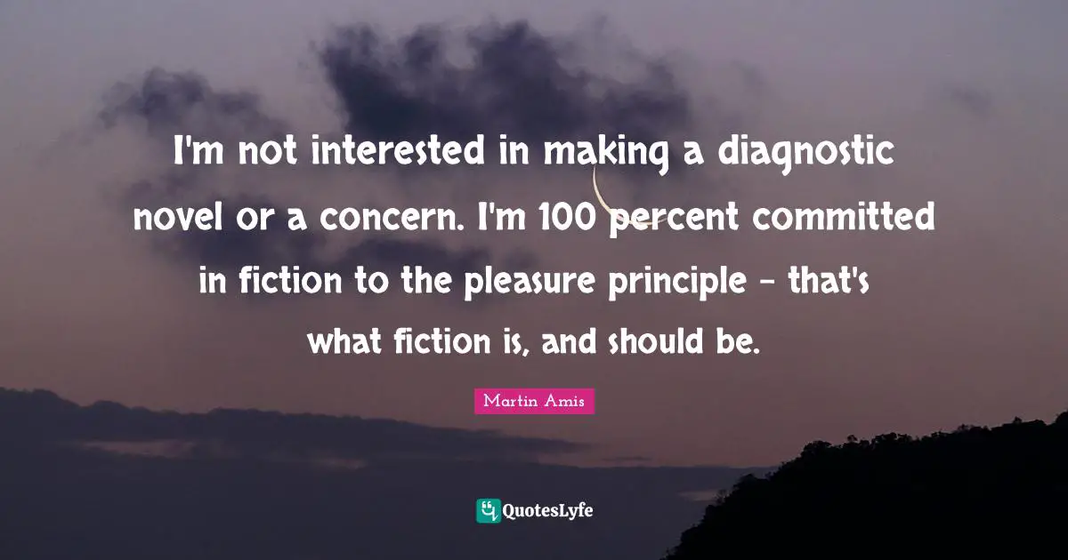 I'm not interested in making a diagnostic novel or a concern. I'm 100 percent committed in fiction to the pleasure principle - that's what fiction is, and should be.