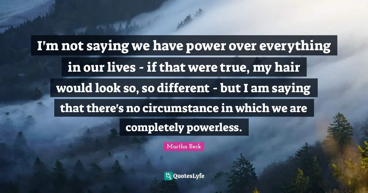 I'm not saying we have power over everything in our lives - if that were true, my hair would look so, so different - but I am saying that there's no circumstance in which we are completely powerless.