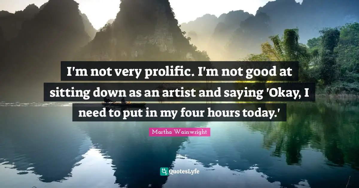 I'm not very prolific. I'm not good at sitting down as an artist and saying 'Okay, I need to put in my four hours today.'