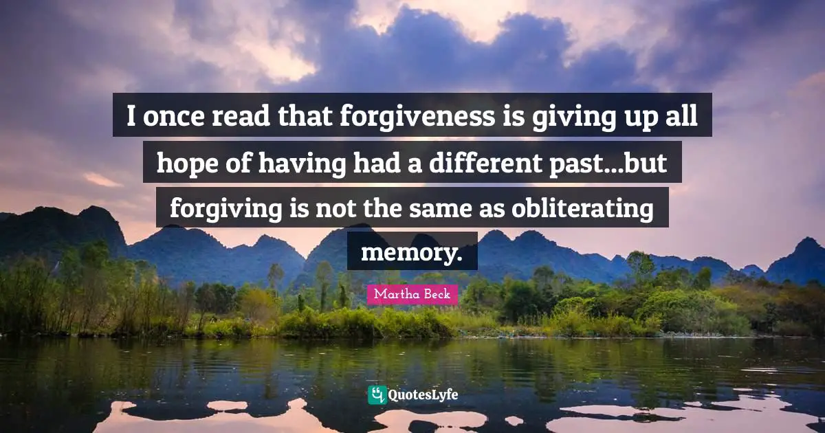 I once read that forgiveness is giving up all hope of having had a different past...but forgiving is not the same as obliterating memory.
