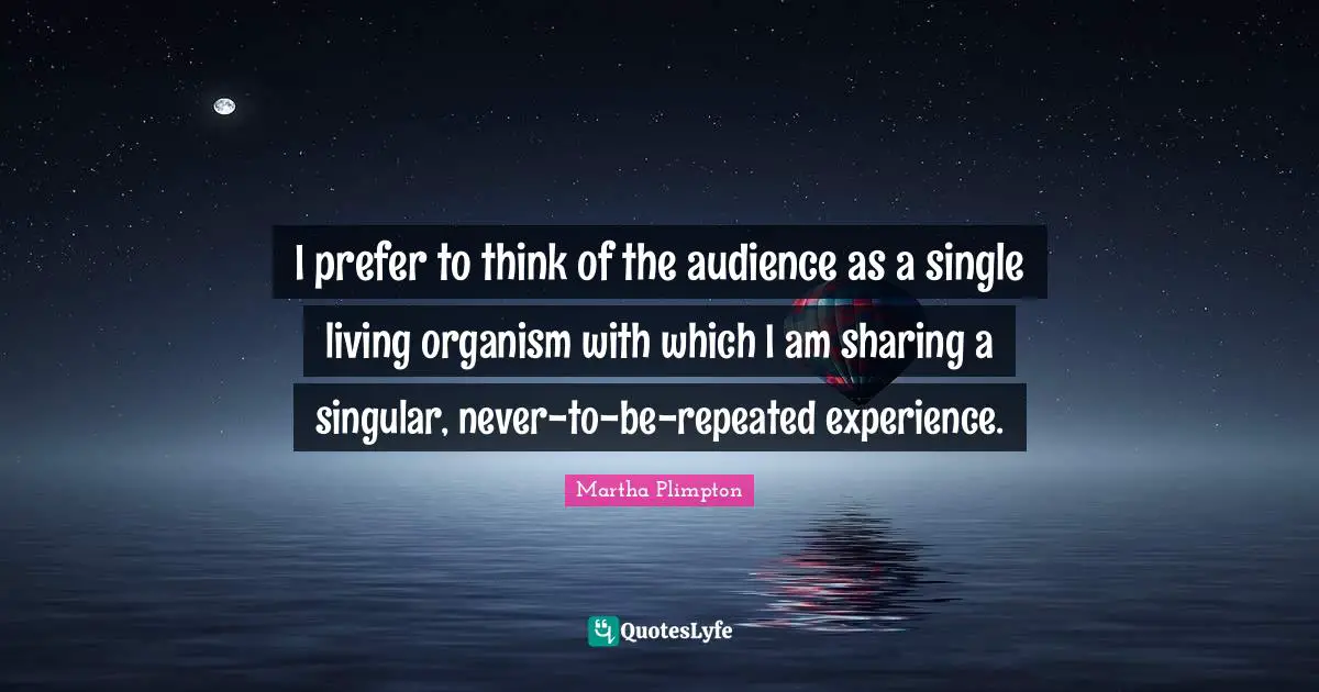 I prefer to think of the audience as a single living organism with which I am sharing a singular, never-to-be-repeated experience.