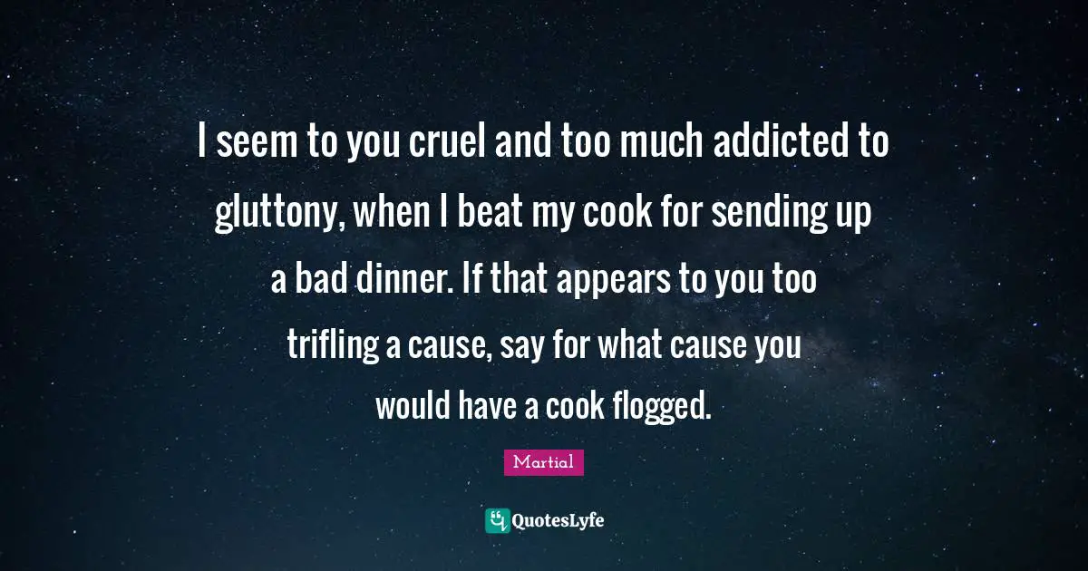 I seem to you cruel and too much addicted to gluttony, when I beat my cook for sending up a bad dinner. If that appears to you too trifling a cause, say for what cause you would have a cook flogged.