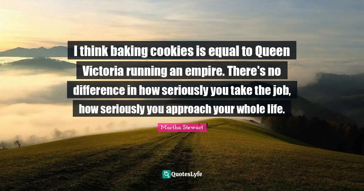 Baking Quotes: "I think baking cookies is equal to Queen Victoria running an empire. There's no difference in how seriously you take the job, how seriously you approach your whole life."