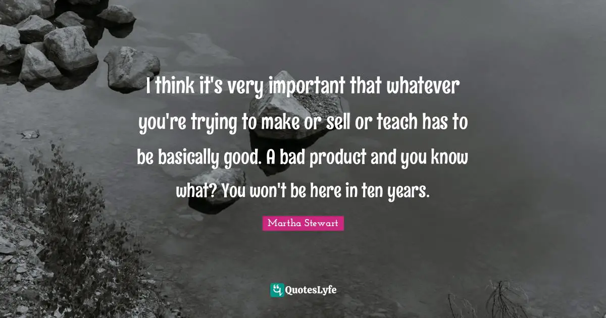 I think it's very important that whatever you're trying to make or sell or teach has to be basically good. A bad product and you know what? You won't be here in ten years.