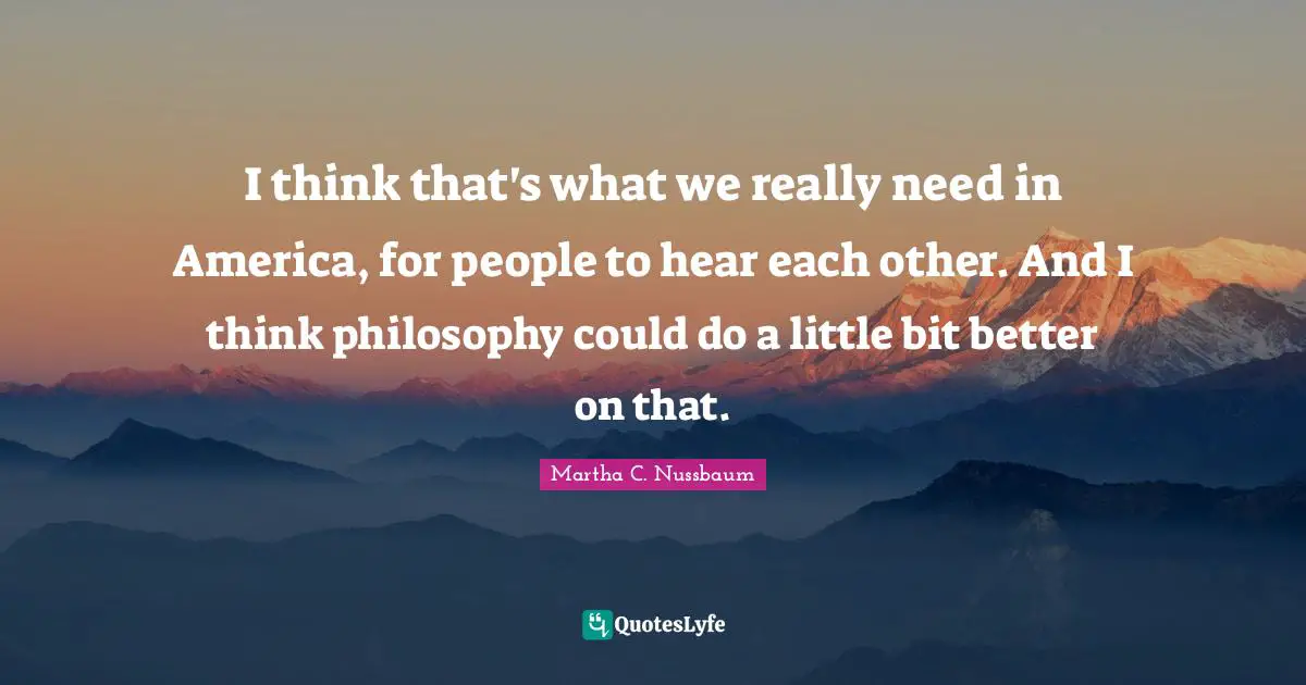 I think that's what we really need in America, for people to hear each other. And I think philosophy could do a little bit better on that.