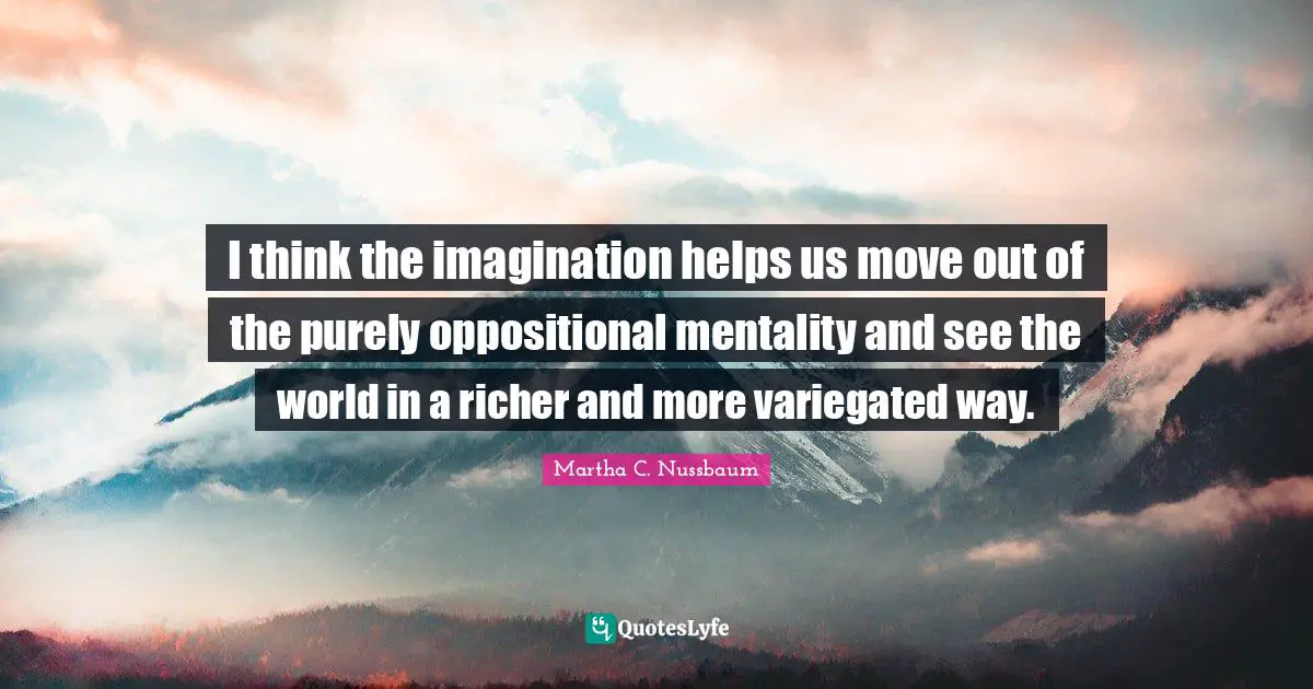 I think the imagination helps us move out of the purely oppositional mentality and see the world in a richer and more variegated way.