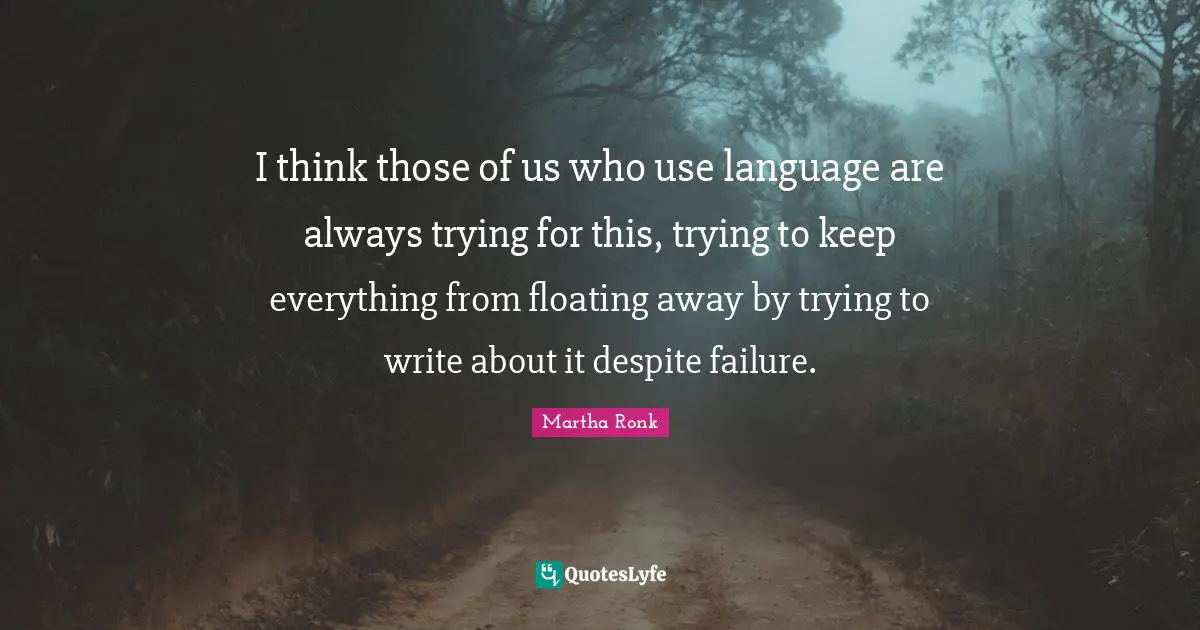 I think those of us who use language are always trying for this, trying to keep everything from floating away by trying to write about it despite failure.