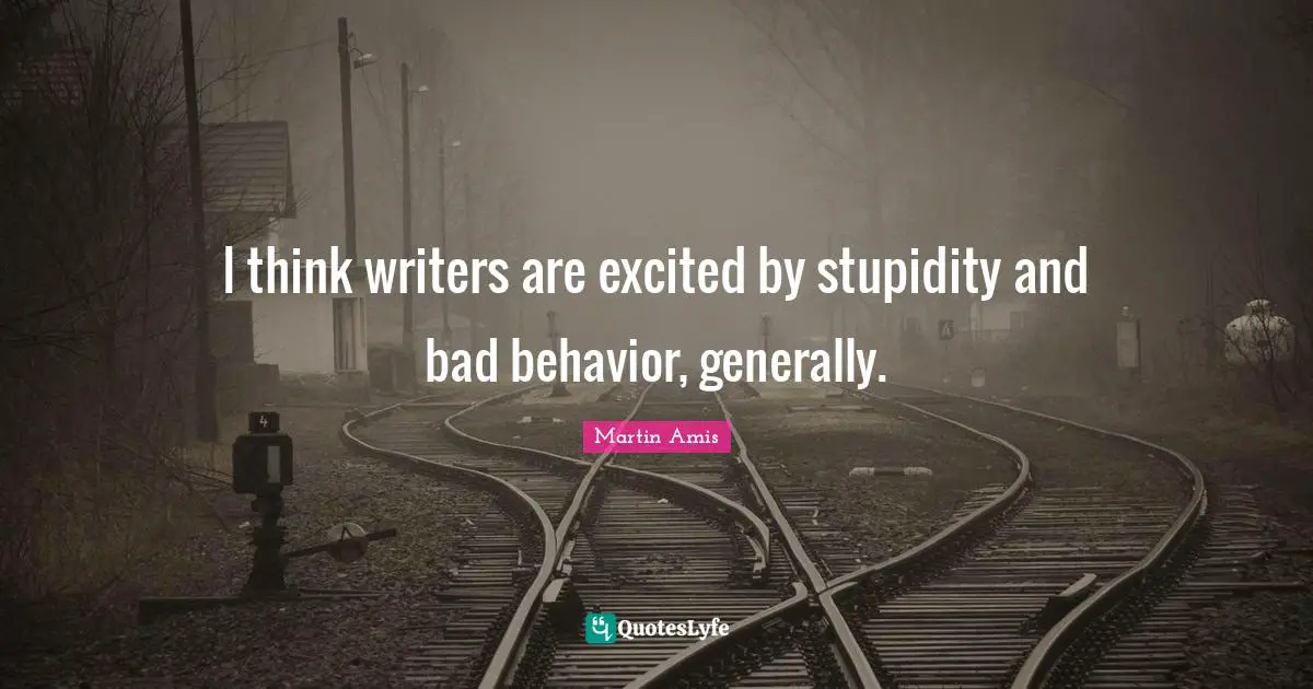 I think writers are excited by stupidity and bad behavior, generally.