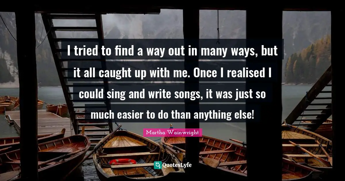I tried to find a way out in many ways, but it all caught up with me. Once I realised I could sing and write songs, it was just so much easier to do than anything else!