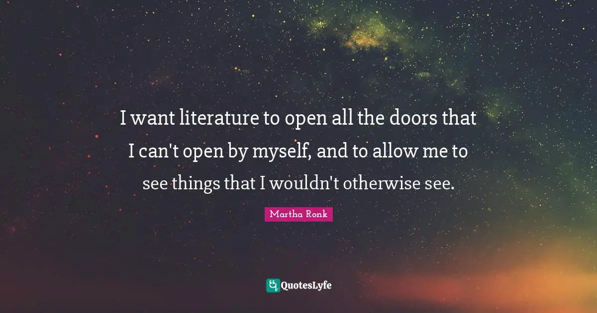 I want literature to open all the doors that I can't open by myself, and to allow me to see things that I wouldn't otherwise see.