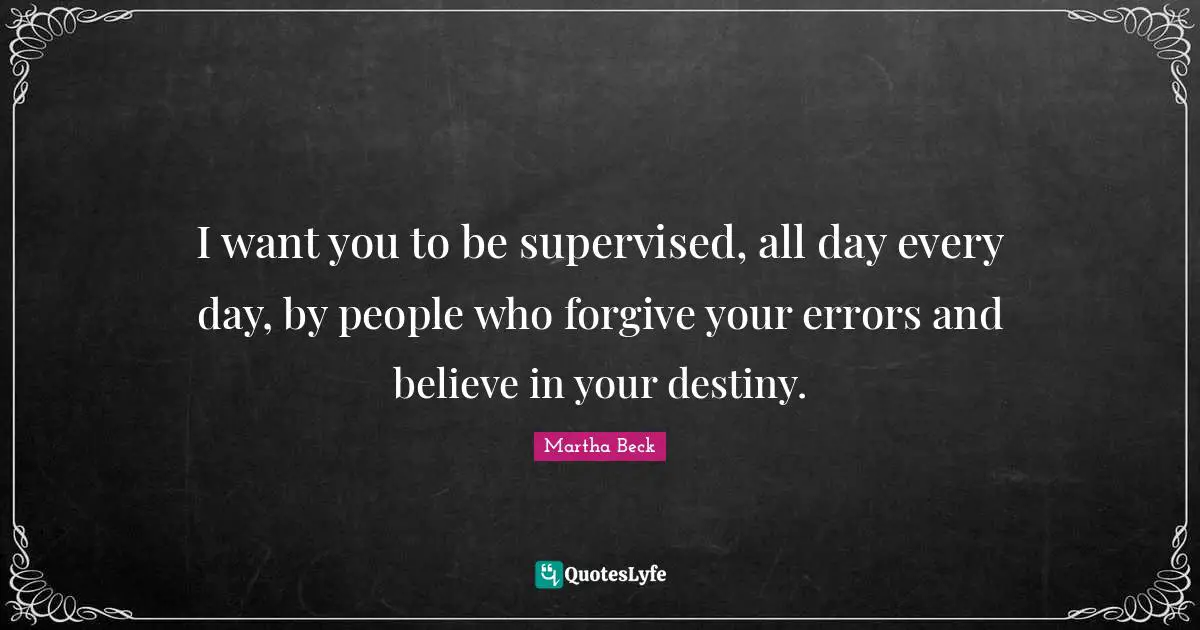I want you to be supervised, all day every day, by people who forgive your errors and believe in your destiny.
