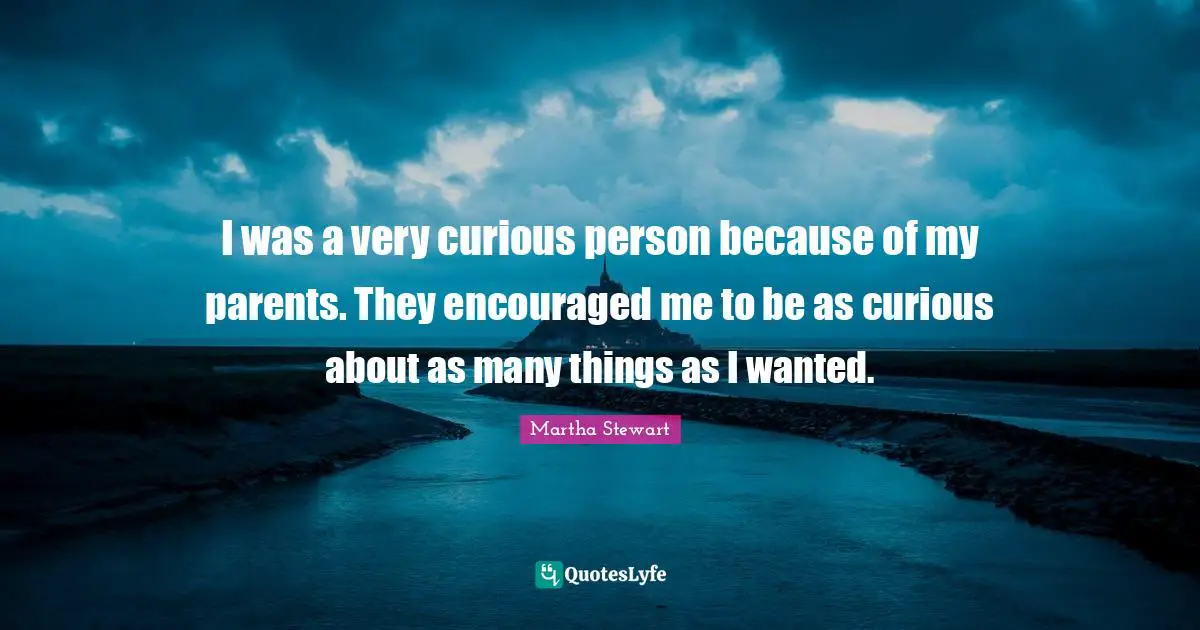 I was a very curious person because of my parents. They encouraged me to be as curious about as many things as I wanted.
