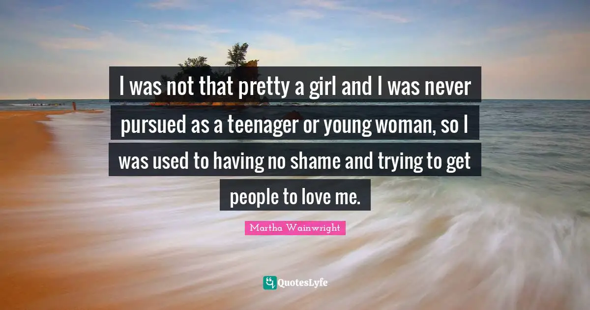 I was not that pretty a girl and I was never pursued as a teenager or young woman, so I was used to having no shame and trying to get people to love me.