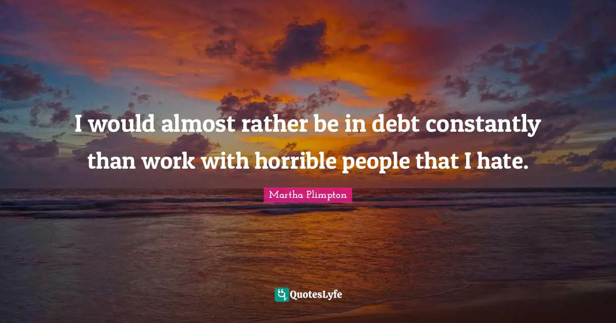 I would almost rather be in debt constantly than work with horrible people that I hate.