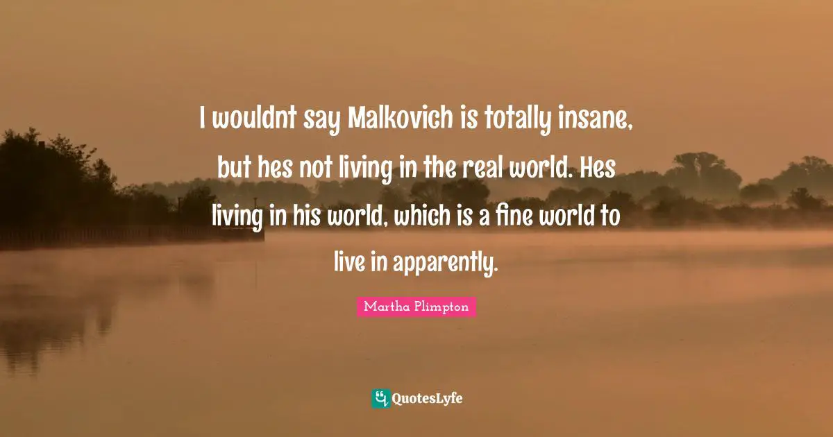 I wouldnt say Malkovich is totally insane, but hes not living in the real world. Hes living in his world, which is a fine world to live in apparently.