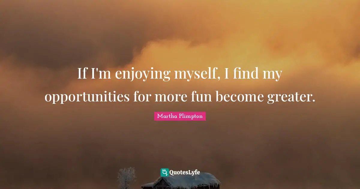 If I'm enjoying myself, I find my opportunities for more fun become greater.