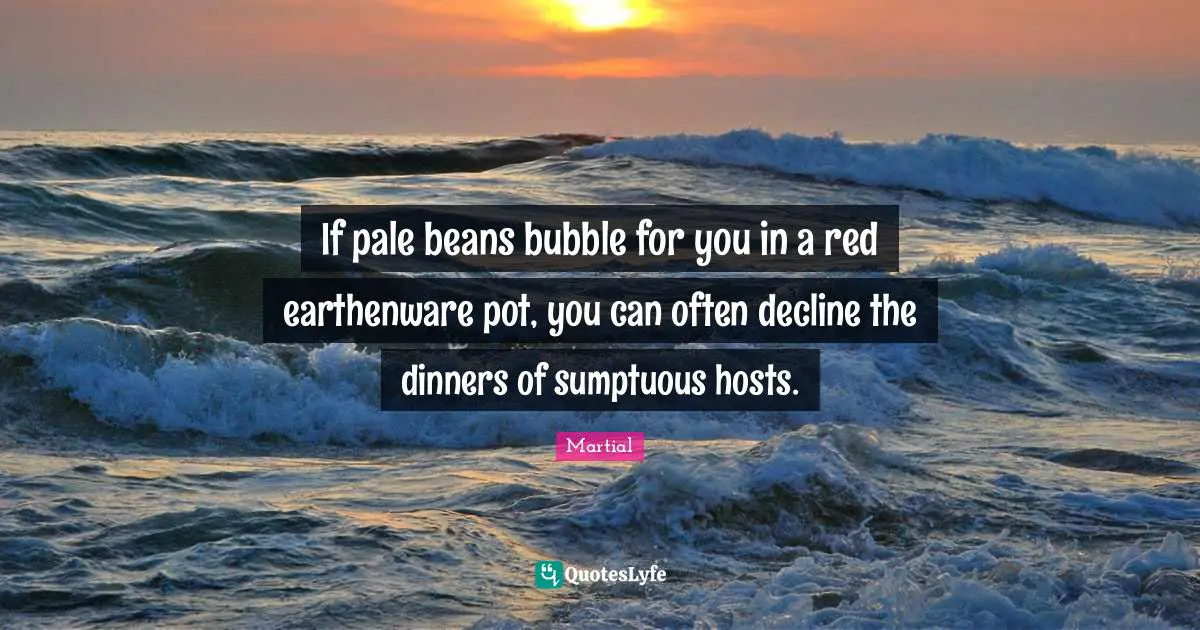 If pale beans bubble for you in a red earthenware pot, you can often decline the dinners of sumptuous hosts.